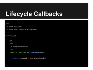 Lifecycle Callbacks
/**
* @ORMEntity()
* @ORMHasLifecycleCallbacks()
*/
class Clip
{
//....
/**
* @ORMPrePersist
*/
public function setCreatedValue()
{
$this->created = new DateTime();
}
}
 