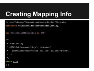 Creating Mapping Info
// src/Volcano/VideostatusBundle/Entity/Clip.php
namespace VolcanoVideostatusBundleEntity;
use DoctrineORMMapping as ORM;
/**
* @ORMEntity
* @ORMTable(name="clip", indexes={
* @ORMIndex(name="clip_url_idx",columns={"url"}
* })
*/
class Clip
{ }
 