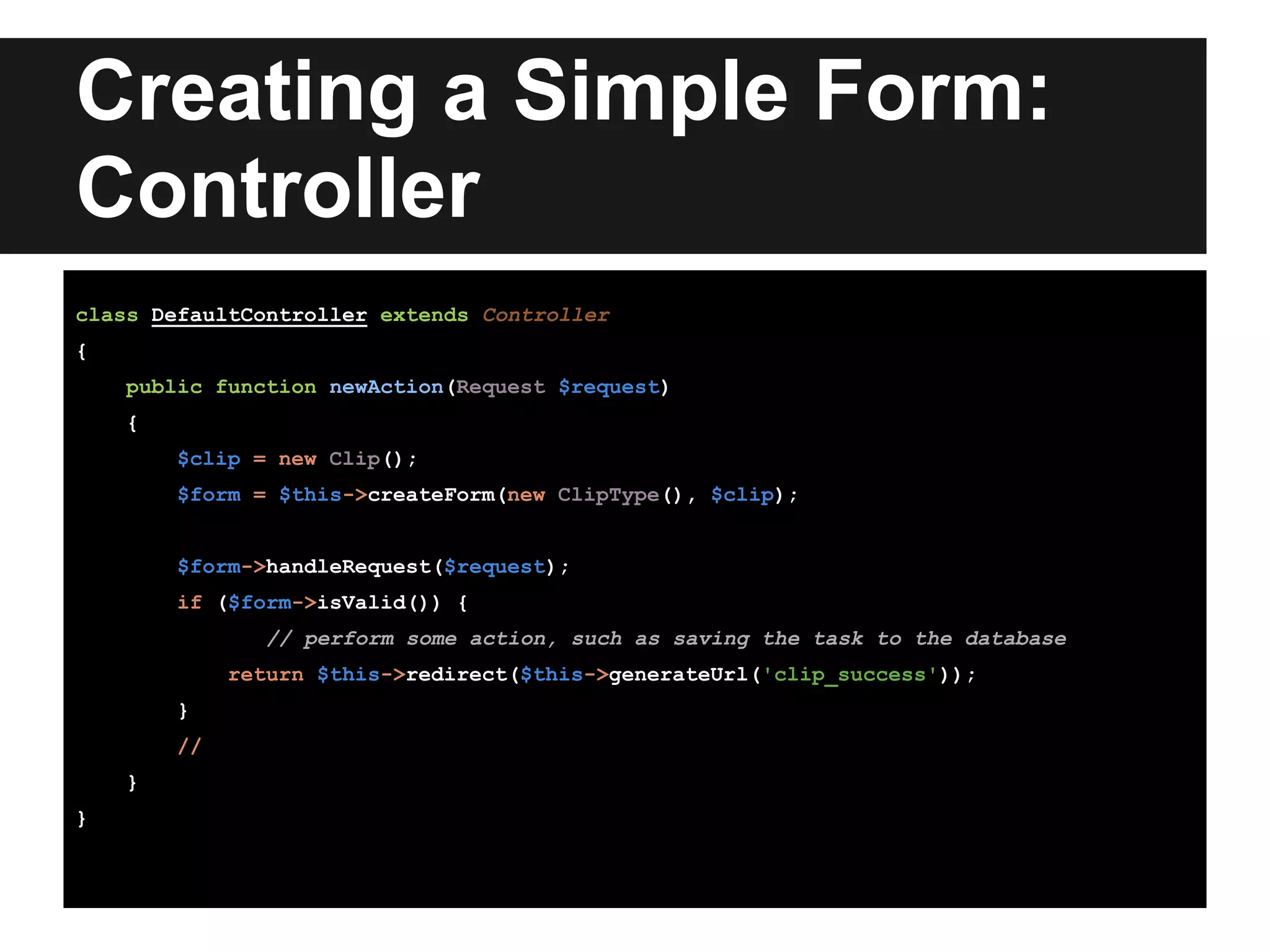 Creating a Simple Form:
Controller
class DefaultController extends Controller
{
public function newAction(Request $request)
{
$clip = new Clip();
$form = $this->createForm(new ClipType(), $clip);
$form->handleRequest($request);
if ($form->isValid()) {
// perform some action, such as saving the task to the database
return $this->redirect($this->generateUrl('clip_success'));
}
//
}
}
 