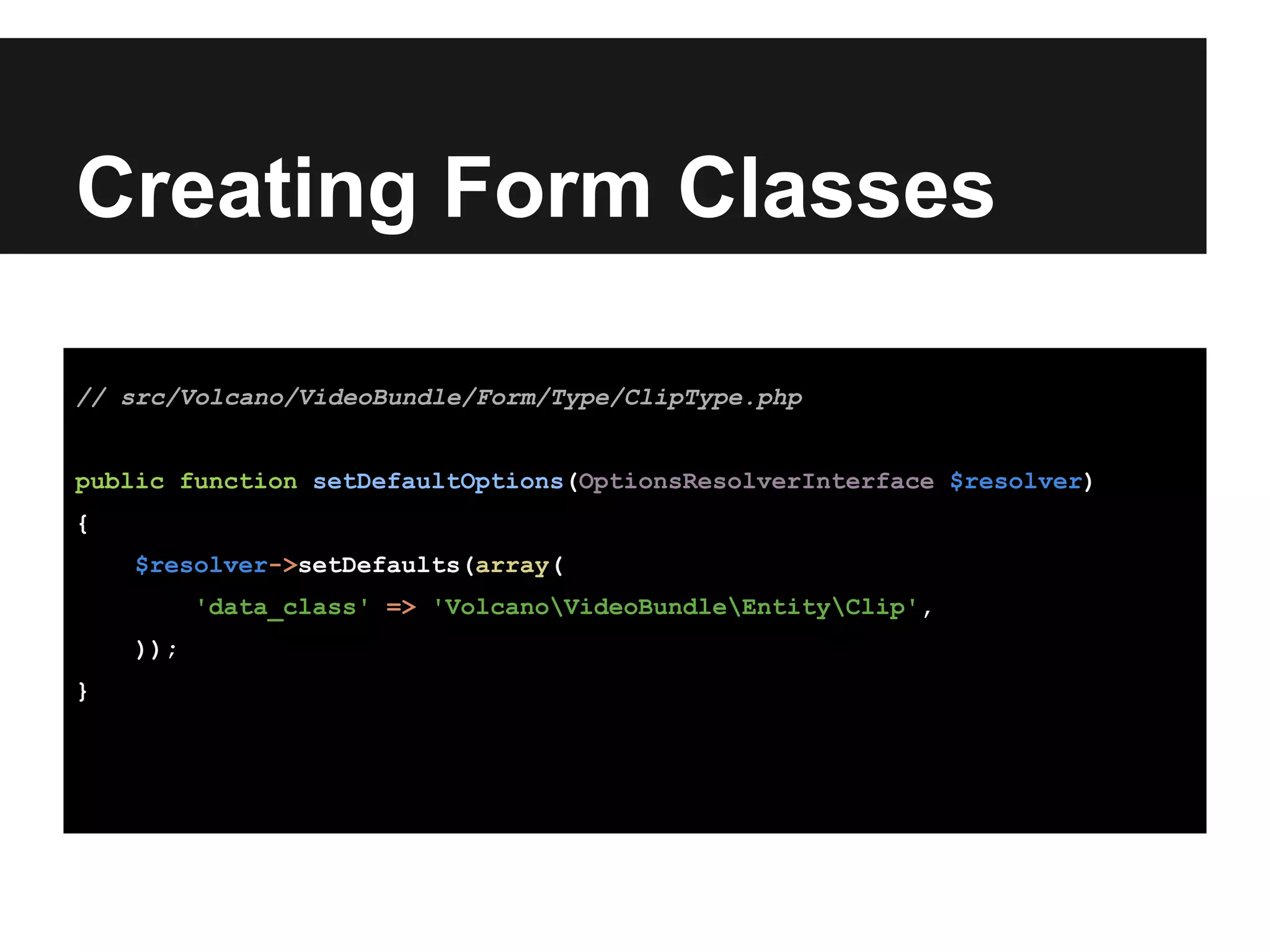 Creating Form Classes
// src/Volcano/VideoBundle/Form/Type/ClipType.php
public function setDefaultOptions(OptionsResolverInterface $resolver)
{
$resolver->setDefaults(array(
'data_class' => 'VolcanoVideoBundleEntityClip',
));
}
 