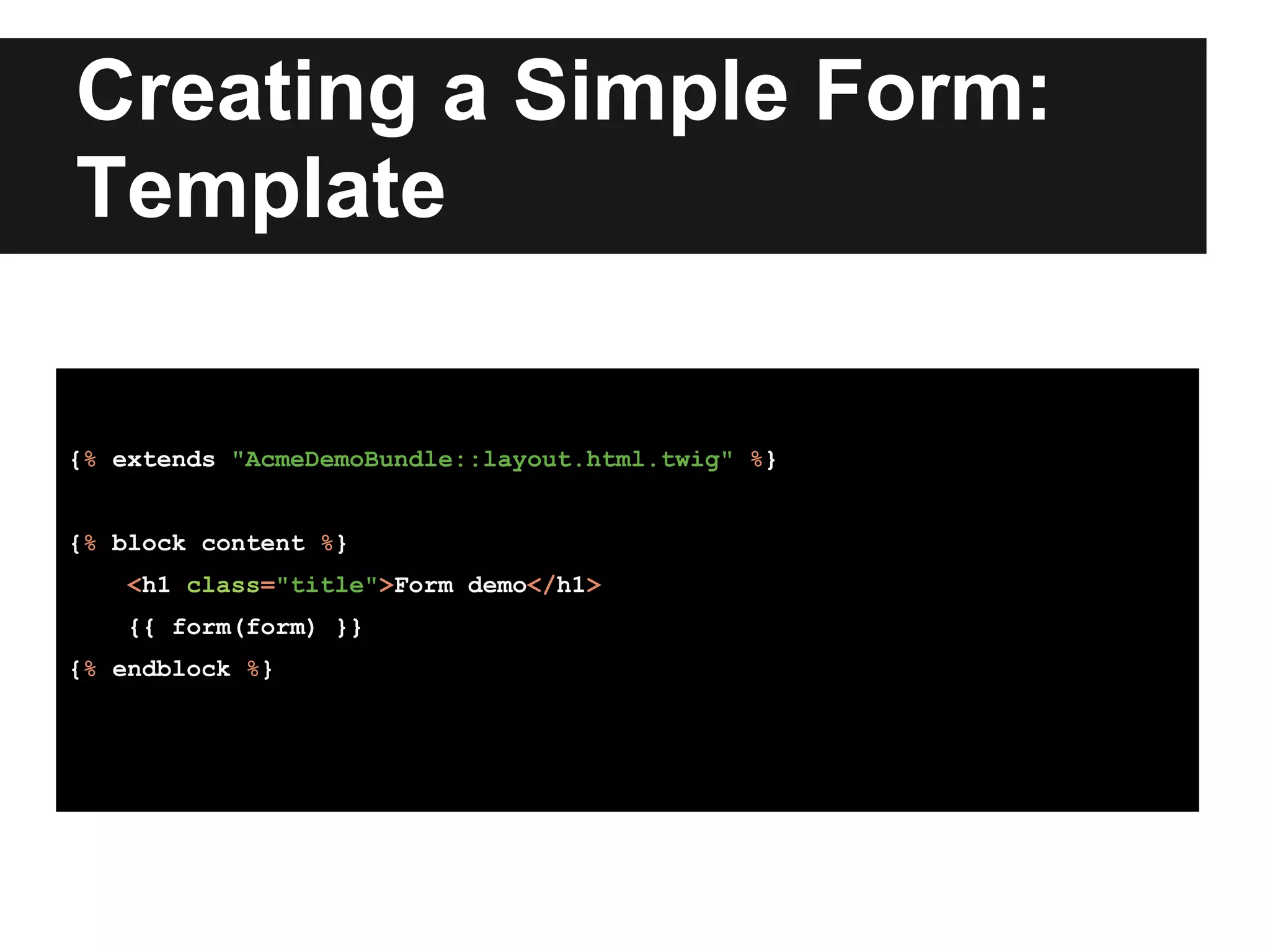 Creating a Simple Form:
Template
{% extends "AcmeDemoBundle::layout.html.twig" %}
{% block content %}
<h1 class="title">Form demo</h1>
{{ form(form) }}
{% endblock %}
 