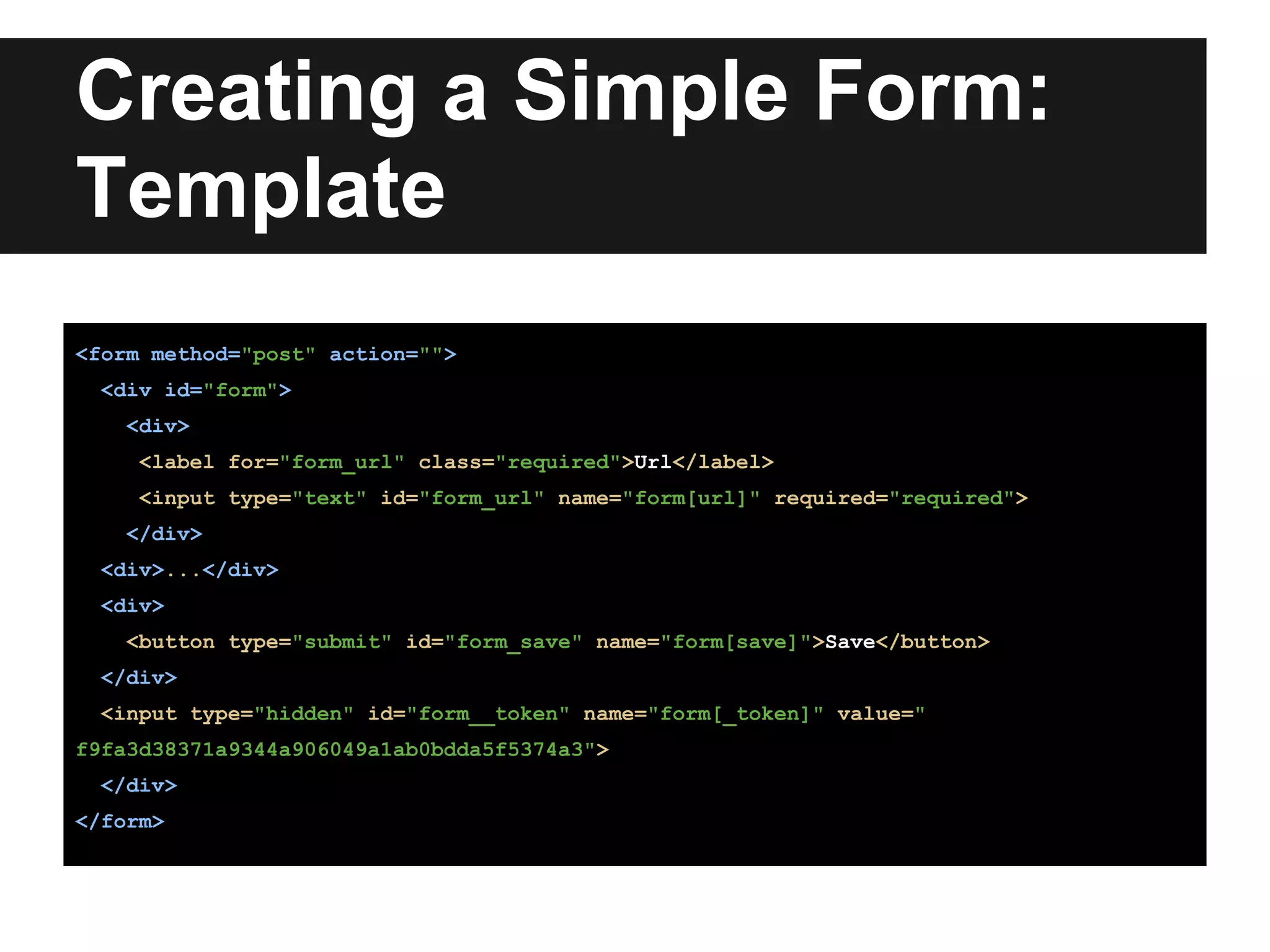 Creating a Simple Form:
Template
<form method="post" action="">
<div id="form">
<div>
<label for="form_url" class="required">Url</label>
<input type="text" id="form_url" name="form[url]" required="required">
</div>
<div>...</div>
<div>
<button type="submit" id="form_save" name="form[save]">Save</button>
</div>
<input type="hidden" id="form__token" name="form[_token]" value="
f9fa3d38371a9344a906049a1ab0bdda5f5374a3">
</div>
</form>
 