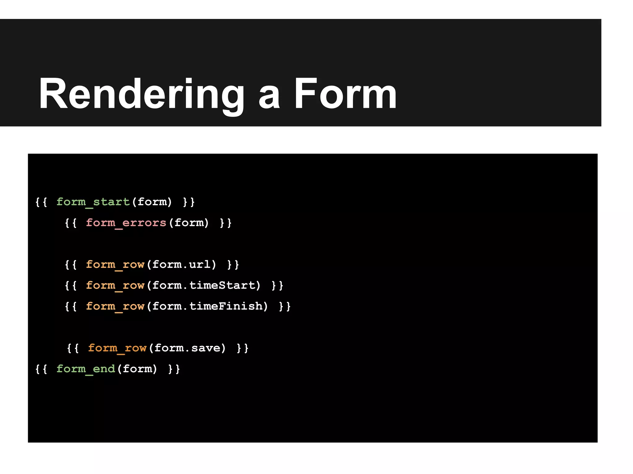 Rendering a Form
{{ form_start(form) }}
{{ form_errors(form) }}
{{ form_row(form.url) }}
{{ form_row(form.timeStart) }}
{{ form_row(form.timeFinish) }}
{{ form_row(form.save) }}
{{ form_end(form) }}
 