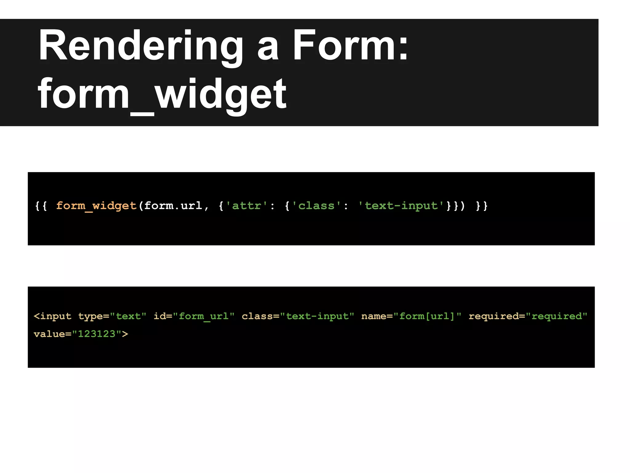 Rendering a Form:
form_widget
{{ form_widget(form.url, {'attr': {'class': 'text-input'}}) }}
<input type="text" id="form_url" class="text-input" name="form[url]" required="required"
value="123123">
 