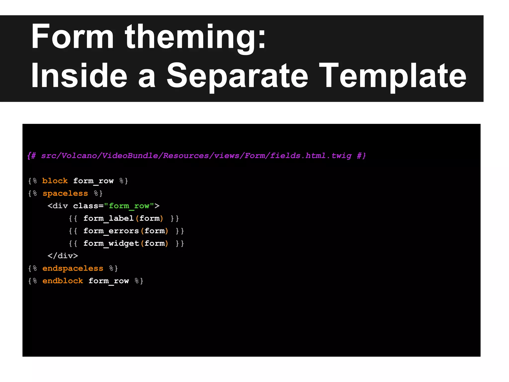 Form theming:
Inside a Separate Template
{# src/Volcano/VideoBundle/Resources/views/Form/fields.html.twig #}
{% block form_row %}
{% spaceless %}
<div class="form_row">
{{ form_label(form) }}
{{ form_errors(form) }}
{{ form_widget(form) }}
</div>
{% endspaceless %}
{% endblock form_row %}
 