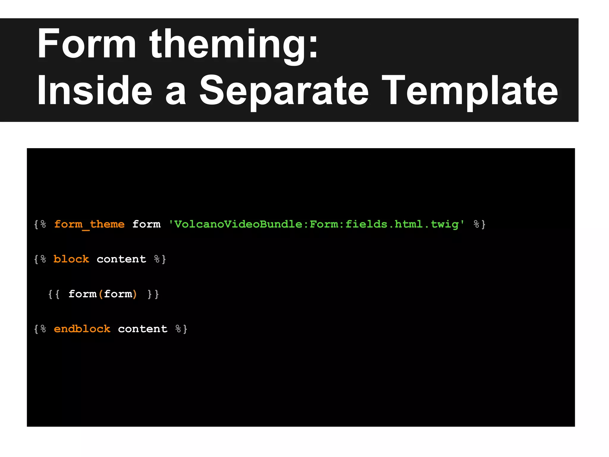 Form theming:
Inside a Separate Template
{% form_theme form 'VolcanoVideoBundle:Form:fields.html.twig' %}
{% block content %}
{{ form(form) }}
{% endblock content %}
 