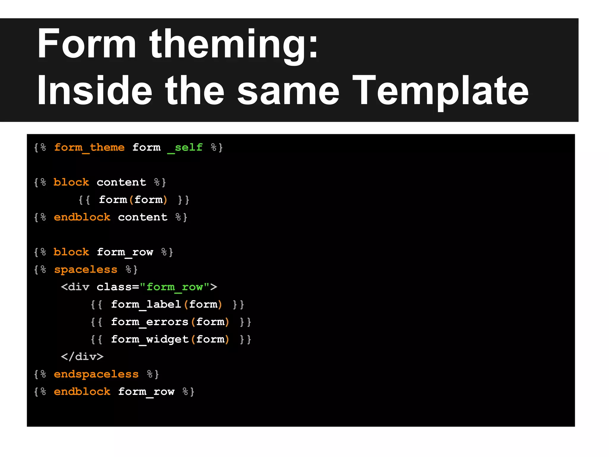 Form theming:
Inside the same Template
{% form_theme form _self %}
{% block content %}
{{ form(form) }}
{% endblock content %}
{% block form_row %}
{% spaceless %}
<div class="form_row">
{{ form_label(form) }}
{{ form_errors(form) }}
{{ form_widget(form) }}
</div>
{% endspaceless %}
{% endblock form_row %}
 