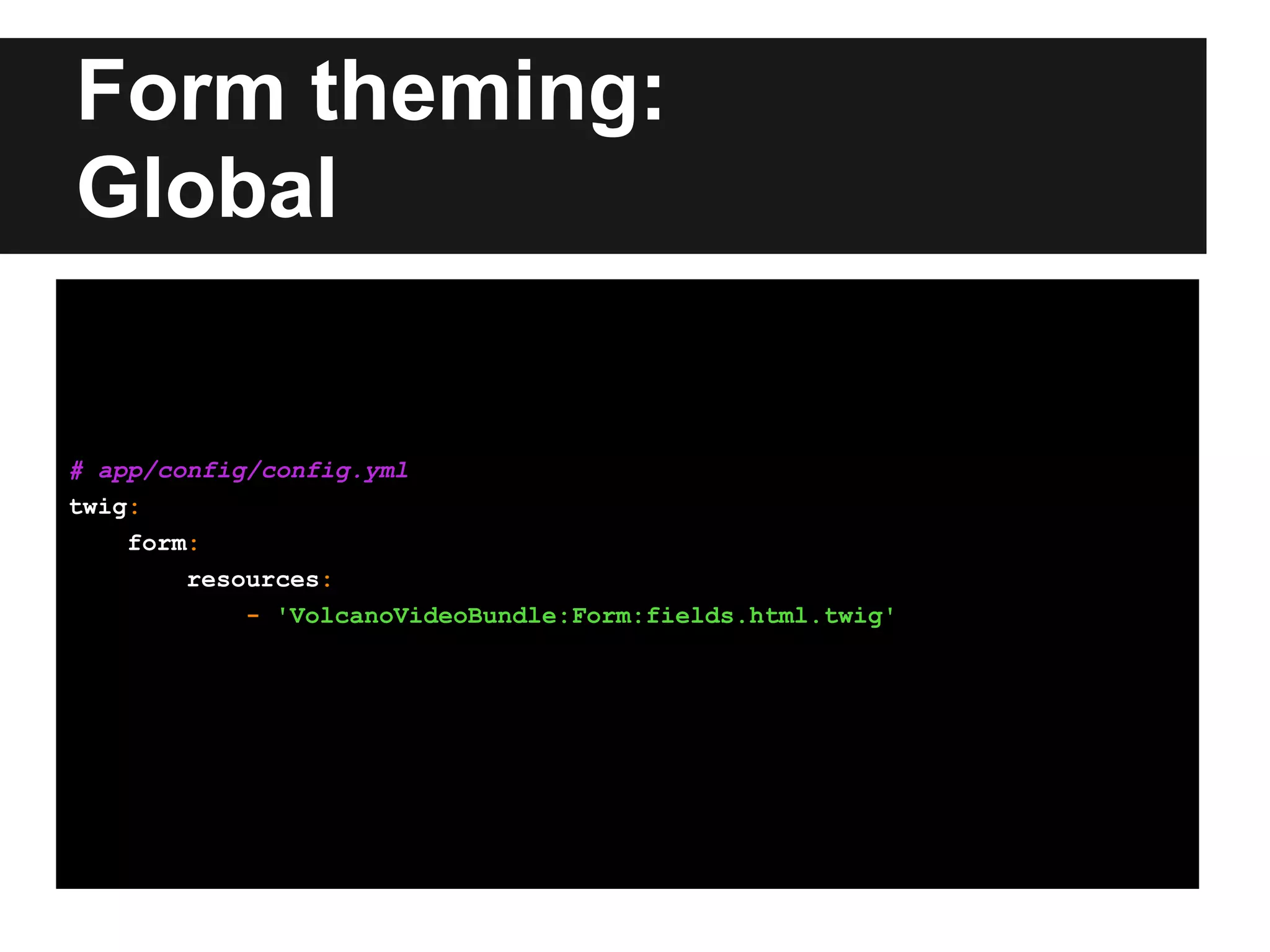 Form theming:
Global
# app/config/config.yml
twig:
form:
resources:
- 'VolcanoVideoBundle:Form:fields.html.twig'
 