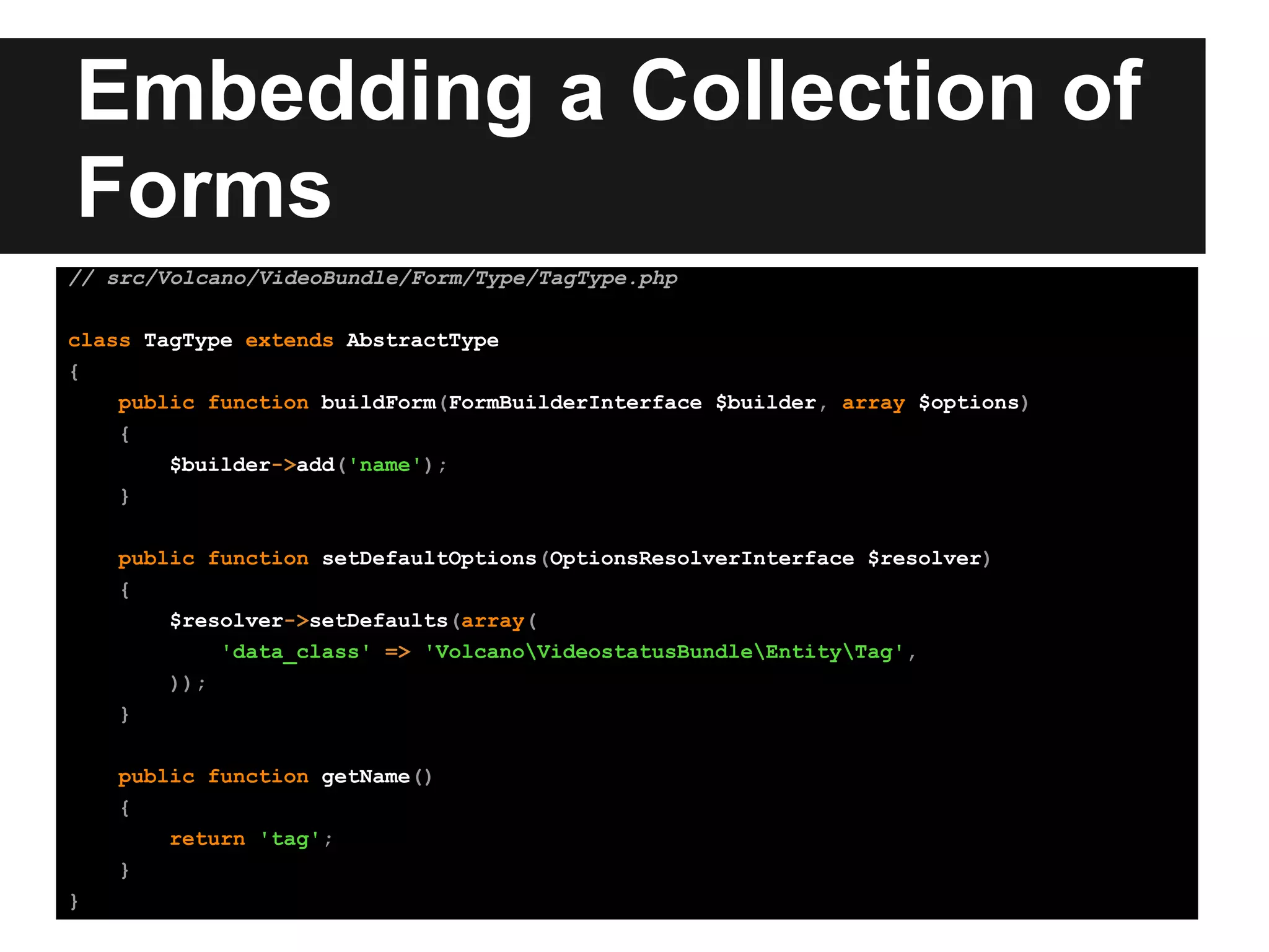 Embedding a Collection of
Forms
// src/Volcano/VideoBundle/Form/Type/TagType.php
class TagType extends AbstractType
{
public function buildForm(FormBuilderInterface $builder, array $options)
{
$builder->add('name');
}
public function setDefaultOptions(OptionsResolverInterface $resolver)
{
$resolver->setDefaults(array(
'data_class' => 'VolcanoVideostatusBundleEntityTag',
));
}
public function getName()
{
return 'tag';
}
}
 
