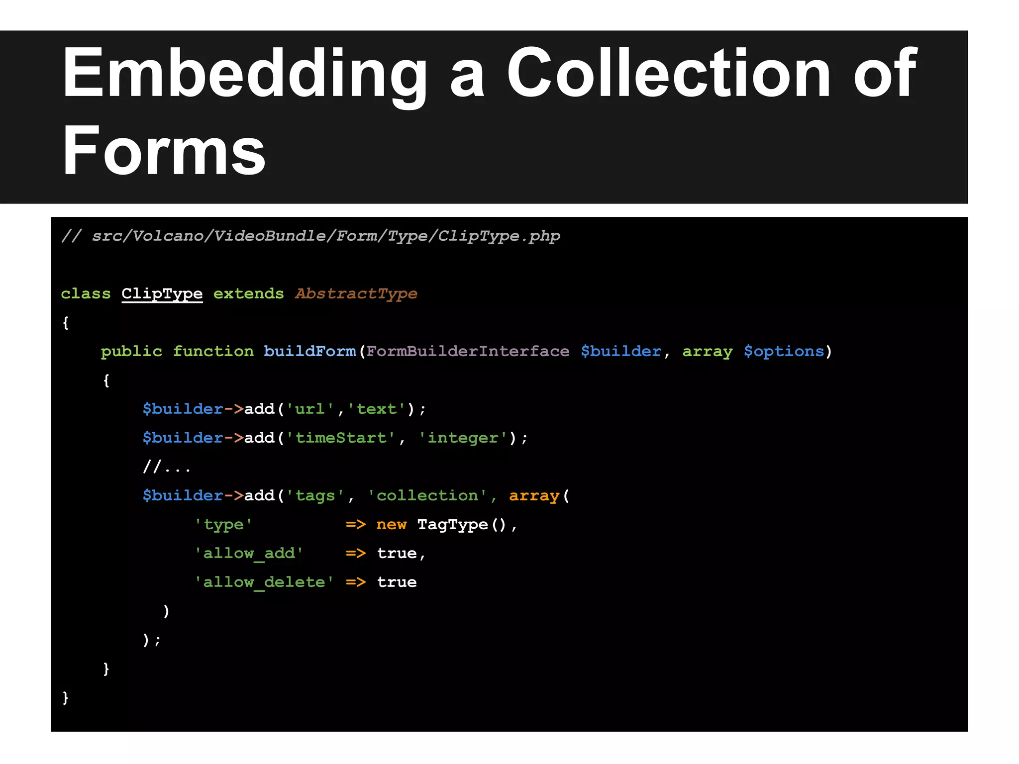 Embedding a Collection of
Forms
// src/Volcano/VideoBundle/Form/Type/ClipType.php
class ClipType extends AbstractType
{
public function buildForm(FormBuilderInterface $builder, array $options)
{
$builder->add('url','text');
$builder->add('timeStart', 'integer');
//...
$builder->add('tags', 'collection', array(
'type' => new TagType(),
'allow_add' => true,
'allow_delete' => true
)
);
}
}
 