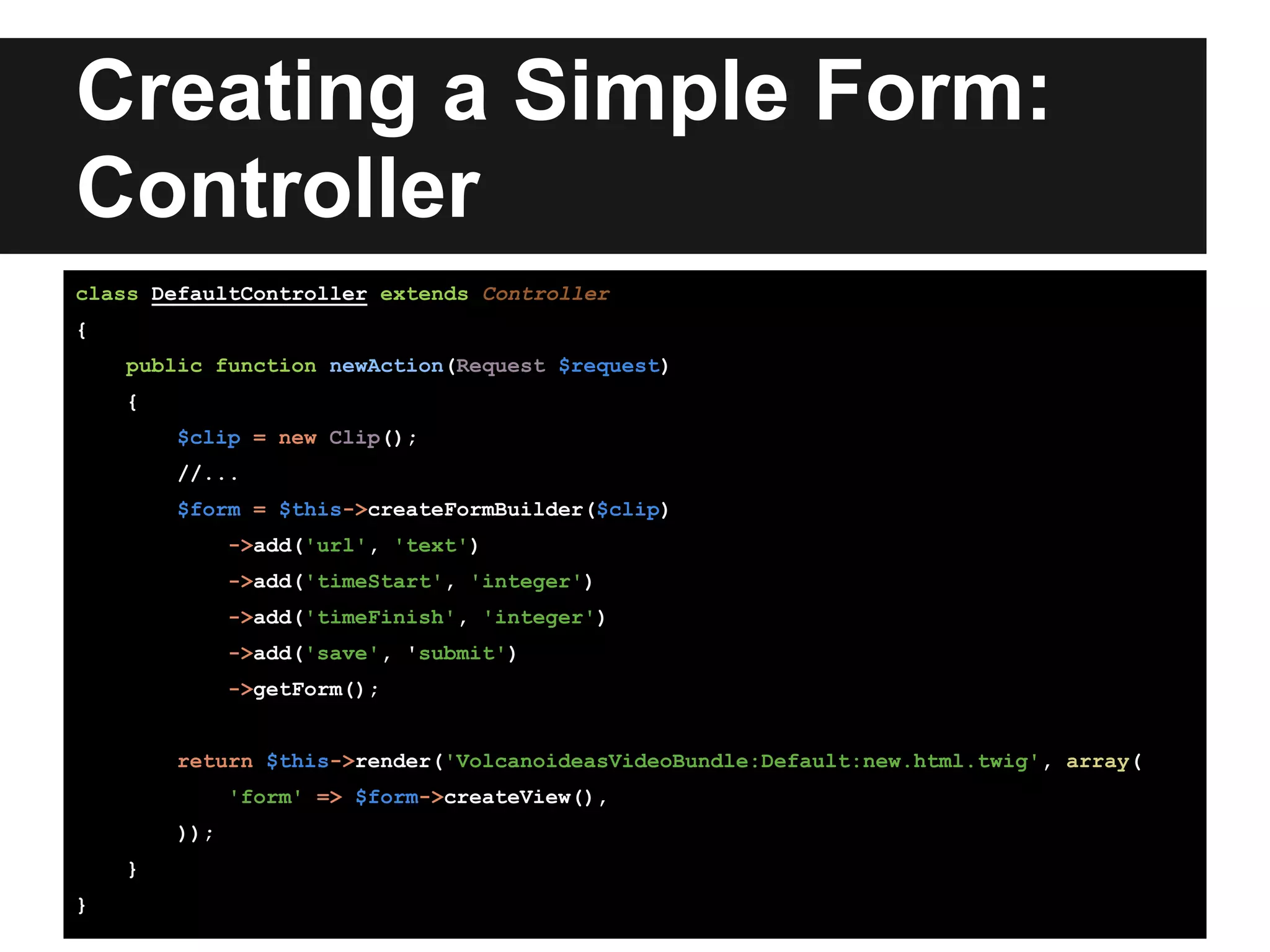 Creating a Simple Form:
Controller
class DefaultController extends Controller
{
public function newAction(Request $request)
{
$clip = new Clip();
//...
$form = $this->createFormBuilder($clip)
->add('url', 'text')
->add('timeStart', 'integer')
->add('timeFinish', 'integer')
->add('save', 'submit')
->getForm();
return $this->render('VolcanoideasVideoBundle:Default:new.html.twig', array(
'form' => $form->createView(),
));
}
}
 