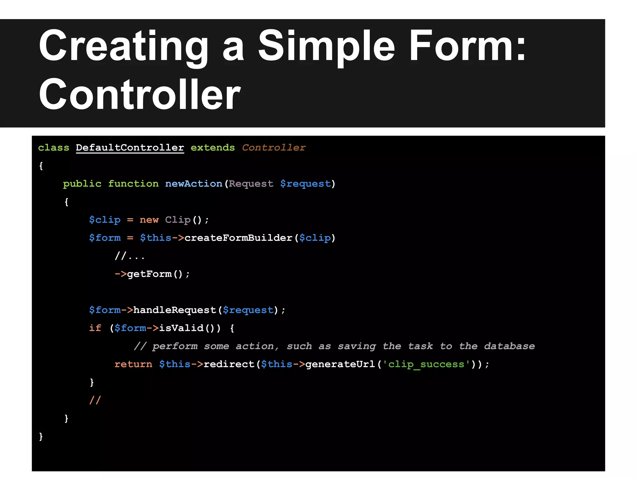 Creating a Simple Form:
Controller
class DefaultController extends Controller
{
public function newAction(Request $request)
{
$clip = new Clip();
$form = $this->createFormBuilder($clip)
//...
->getForm();
$form->handleRequest($request);
if ($form->isValid()) {
// perform some action, such as saving the task to the database
return $this->redirect($this->generateUrl('clip_success'));
}
//
}
}
 