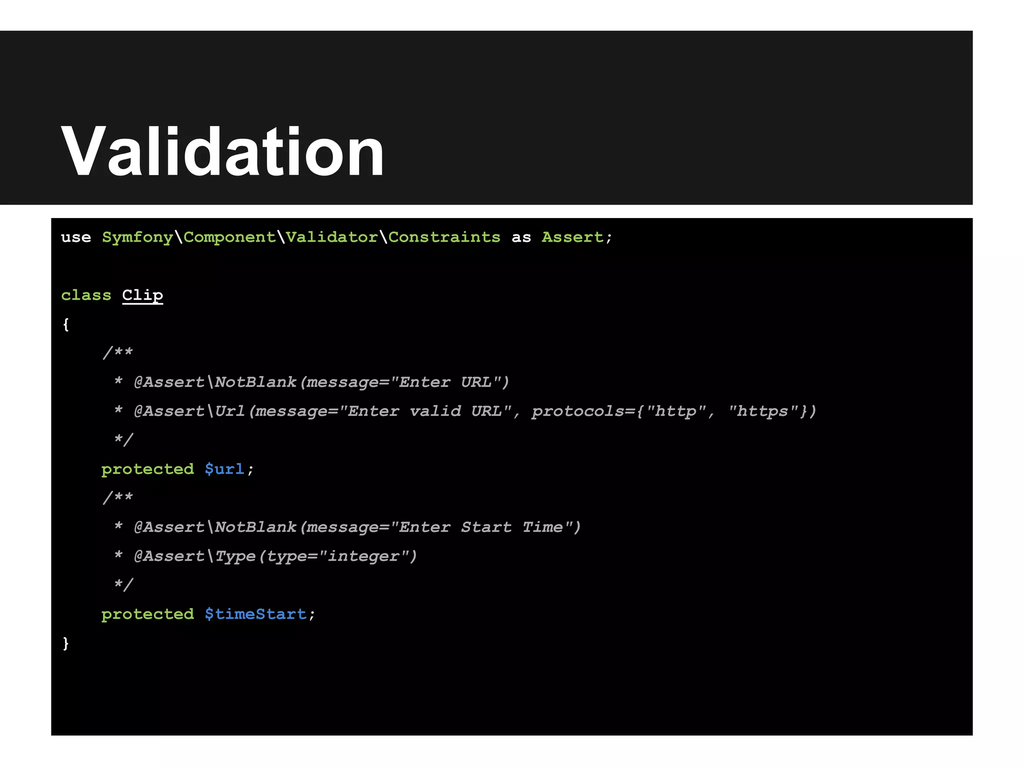 Validation
use SymfonyComponentValidatorConstraints as Assert;
class Clip
{
/**
* @AssertNotBlank(message="Enter URL")
* @AssertUrl(message="Enter valid URL", protocols={"http", "https"})
*/
protected $url;
/**
* @AssertNotBlank(message="Enter Start Time")
* @AssertType(type="integer")
*/
protected $timeStart;
}
 