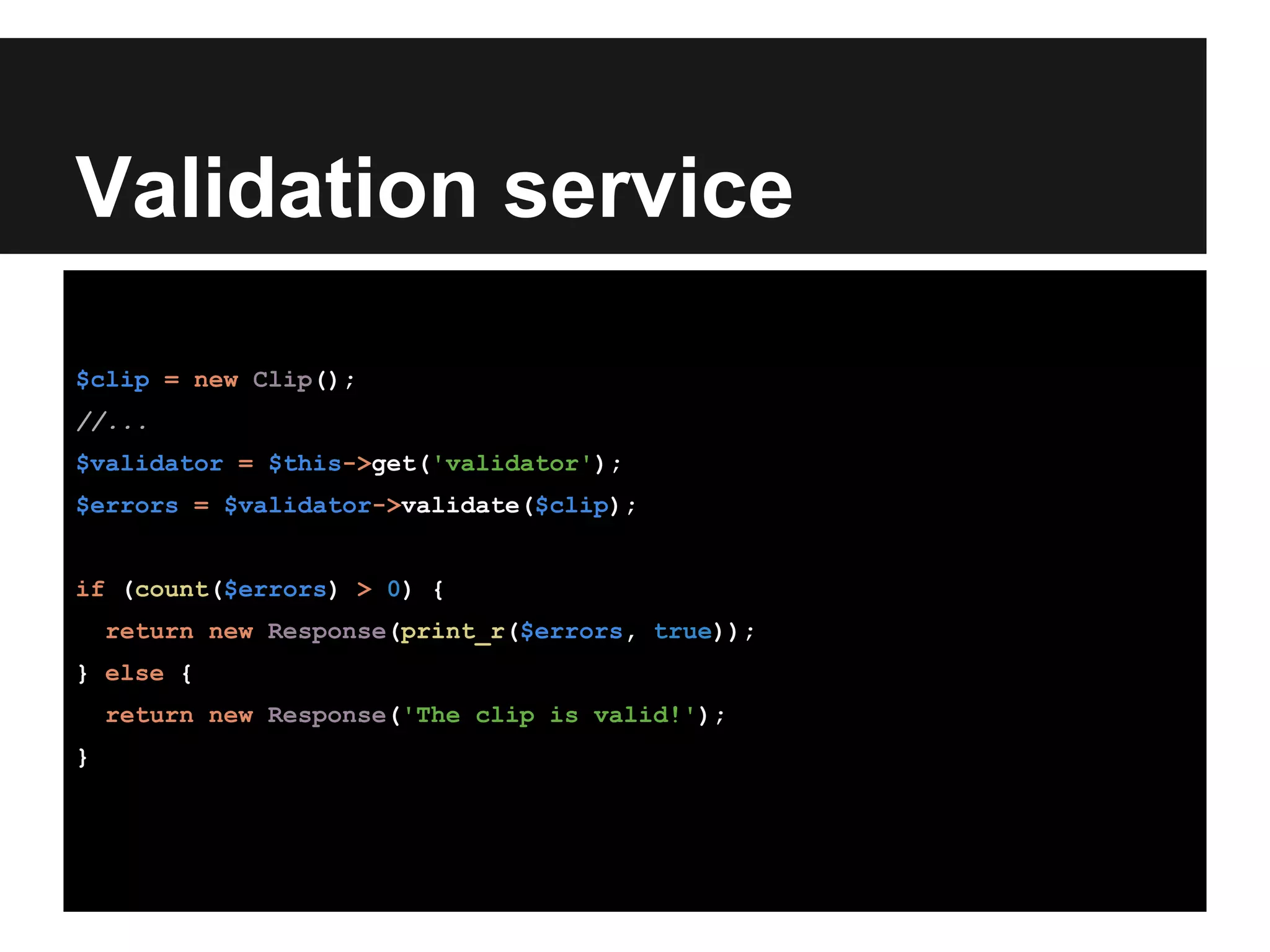 Validation service
$clip = new Clip();
//...
$validator = $this->get('validator');
$errors = $validator->validate($clip);
if (count($errors) > 0) {
return new Response(print_r($errors, true));
} else {
return new Response('The clip is valid!');
}
 