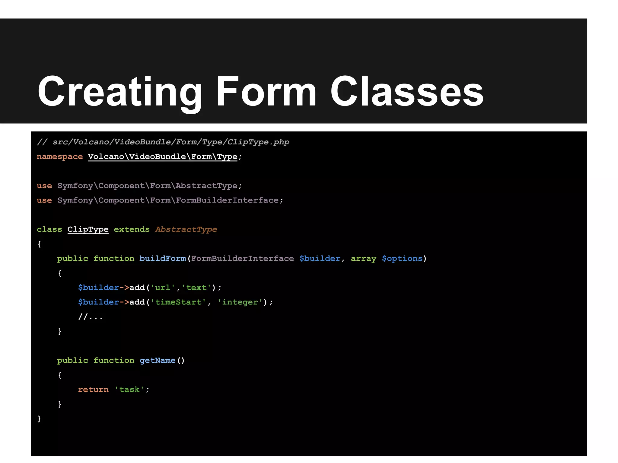 Creating Form Classes
// src/Volcano/VideoBundle/Form/Type/ClipType.php
namespace VolcanoVideoBundleFormType;
use SymfonyComponentFormAbstractType;
use SymfonyComponentFormFormBuilderInterface;
class ClipType extends AbstractType
{
public function buildForm(FormBuilderInterface $builder, array $options)
{
$builder->add('url','text');
$builder->add('timeStart', 'integer');
//...
}
public function getName()
{
return 'task';
}
}
 