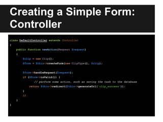 Creating a Simple Form:
Controller
class DefaultController extends Controller
{
public function newAction(Request $request)
{
$clip = new Clip();
$form = $this->createForm(new ClipType(), $clip);
$form->handleRequest($request);
if ($form->isValid()) {
// perform some action, such as saving the task to the database
return $this->redirect($this->generateUrl('clip_success'));
}
//
}
}
 