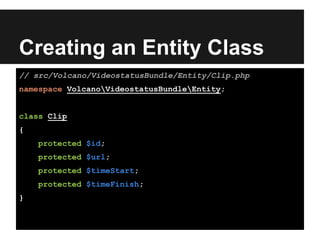 Creating an Entity Class
// src/Volcano/VideostatusBundle/Entity/Clip.php
namespace VolcanoVideostatusBundleEntity;
class Clip
{
protected $id;
protected $url;
protected $timeStart;
protected $timeFinish;
}
 