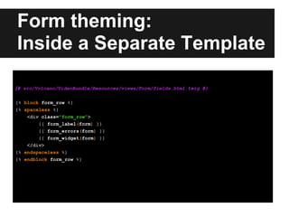 Form theming:
Inside a Separate Template
{# src/Volcano/VideoBundle/Resources/views/Form/fields.html.twig #}
{% block form_row %}
{% spaceless %}
<div class="form_row">
{{ form_label(form) }}
{{ form_errors(form) }}
{{ form_widget(form) }}
</div>
{% endspaceless %}
{% endblock form_row %}
 