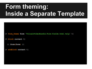 Form theming:
Inside a Separate Template
{% form_theme form 'VolcanoVideoBundle:Form:fields.html.twig' %}
{% block content %}
{{ form(form) }}
{% endblock content %}
 