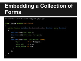 Embedding a Collection of
Forms
// src/Volcano/VideoBundle/Form/Type/ClipType.php
class ClipType extends AbstractType
{
public function buildForm(FormBuilderInterface $builder, array $options)
{
$builder->add('url','text');
$builder->add('timeStart', 'integer');
//...
$builder->add('tags', 'collection', array(
'type' => new TagType(),
'allow_add' => true,
'allow_delete' => true
)
);
}
}
 