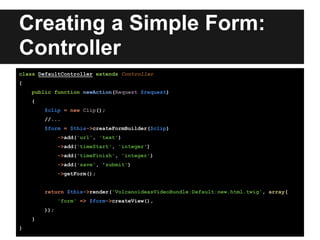 Creating a Simple Form:
Controller
class DefaultController extends Controller
{
public function newAction(Request $request)
{
$clip = new Clip();
//...
$form = $this->createFormBuilder($clip)
->add('url', 'text')
->add('timeStart', 'integer')
->add('timeFinish', 'integer')
->add('save', 'submit')
->getForm();
return $this->render('VolcanoideasVideoBundle:Default:new.html.twig', array(
'form' => $form->createView(),
));
}
}
 
