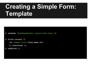 Creating a Simple Form:
Template
{% extends "AcmeDemoBundle::layout.html.twig" %}
{% block content %}
<h1 class="title">Form demo</h1>
{{ form(form) }}
{% endblock %}
 
