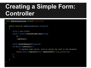 Creating a Simple Form:
Controller
class DefaultController extends Controller
{
public function newAction(Request $request)
{
$clip = new Clip();
$form = $this->createFormBuilder($clip)
//...
->getForm();
$form->handleRequest($request);
if ($form->isValid()) {
// perform some action, such as saving the task to the database
return $this->redirect($this->generateUrl('clip_success'));
}
//
}
}
 