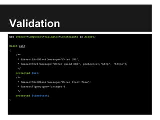 Validation
use SymfonyComponentValidatorConstraints as Assert;
class Clip
{
/**
* @AssertNotBlank(message="Enter URL")
* @AssertUrl(message="Enter valid URL", protocols={"http", "https"})
*/
protected $url;
/**
* @AssertNotBlank(message="Enter Start Time")
* @AssertType(type="integer")
*/
protected $timeStart;
}
 