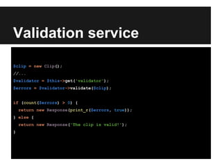 Validation service
$clip = new Clip();
//...
$validator = $this->get('validator');
$errors = $validator->validate($clip);
if (count($errors) > 0) {
return new Response(print_r($errors, true));
} else {
return new Response('The clip is valid!');
}
 