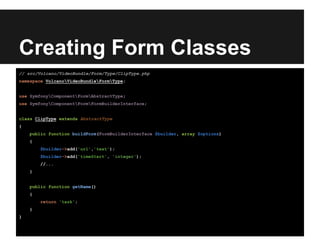 Creating Form Classes
// src/Volcano/VideoBundle/Form/Type/ClipType.php
namespace VolcanoVideoBundleFormType;
use SymfonyComponentFormAbstractType;
use SymfonyComponentFormFormBuilderInterface;
class ClipType extends AbstractType
{
public function buildForm(FormBuilderInterface $builder, array $options)
{
$builder->add('url','text');
$builder->add('timeStart', 'integer');
//...
}
public function getName()
{
return 'task';
}
}
 