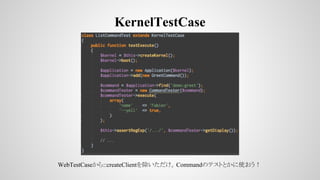 KernelTestCase
WebTestCaseから::createClientを除いただけ。Commandのテストとかに使おう！
 