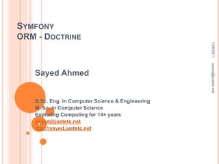 SYMFONY
ORM - DOCTRINE
Sayed Ahmed
B.Sc. Eng. in Computer Science & Engineering
M. Sc. in Computer Science
Exploring Computing for 14+ years
sayed@justetc.net
http://sayed.justetc.net
10/8/2011sayed@justetc.net
1
 