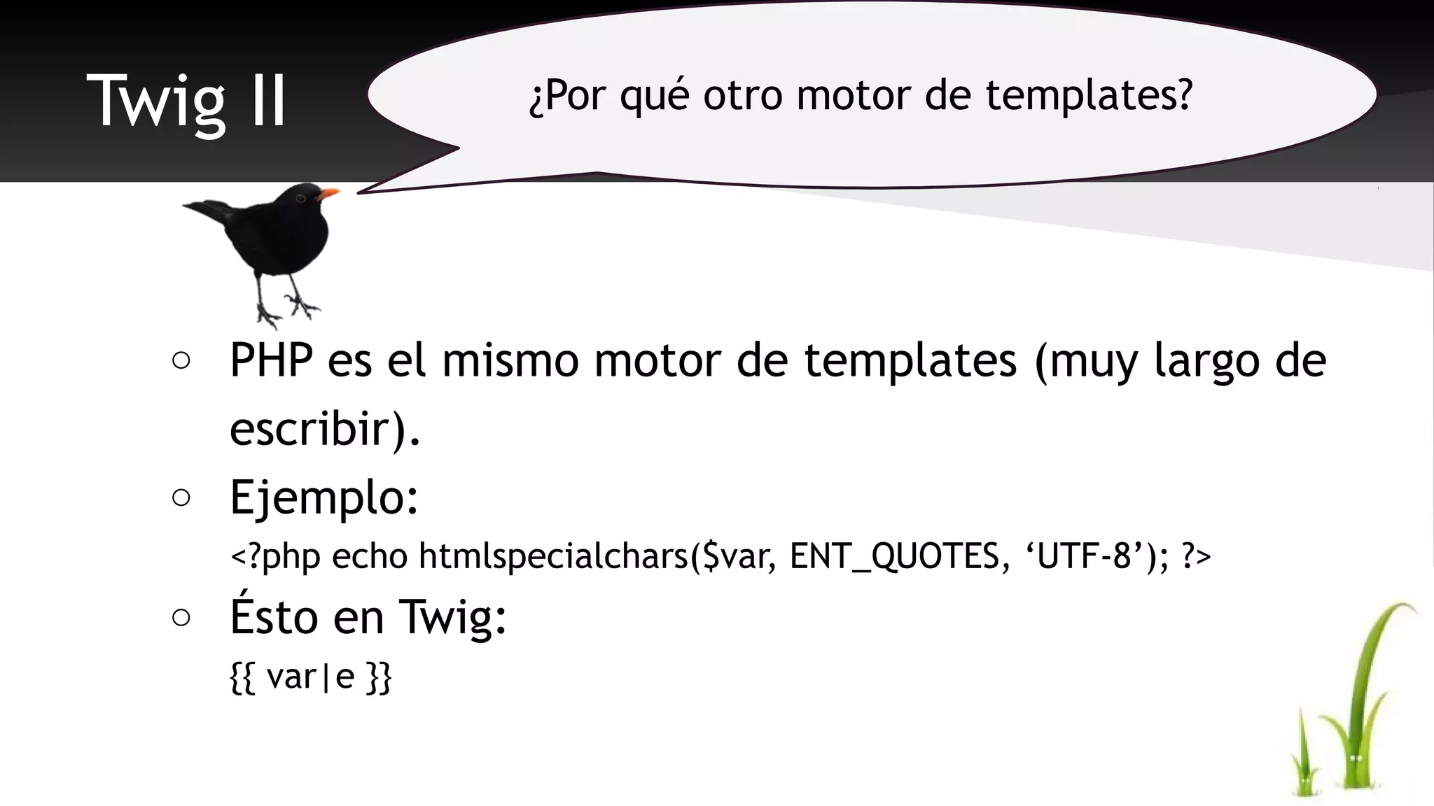 Twig II 
o PHP es el mismo motor de templates (muy largo de 
escribir). 
o Ejemplo: 
<?php echo htmlspecialchars($var, ENT_QUOTES, ‘UTF-8’); ?> 
o Ésto en Twig: 
{{ var|e }} 
¿Por qué otro motor de templates? 
 