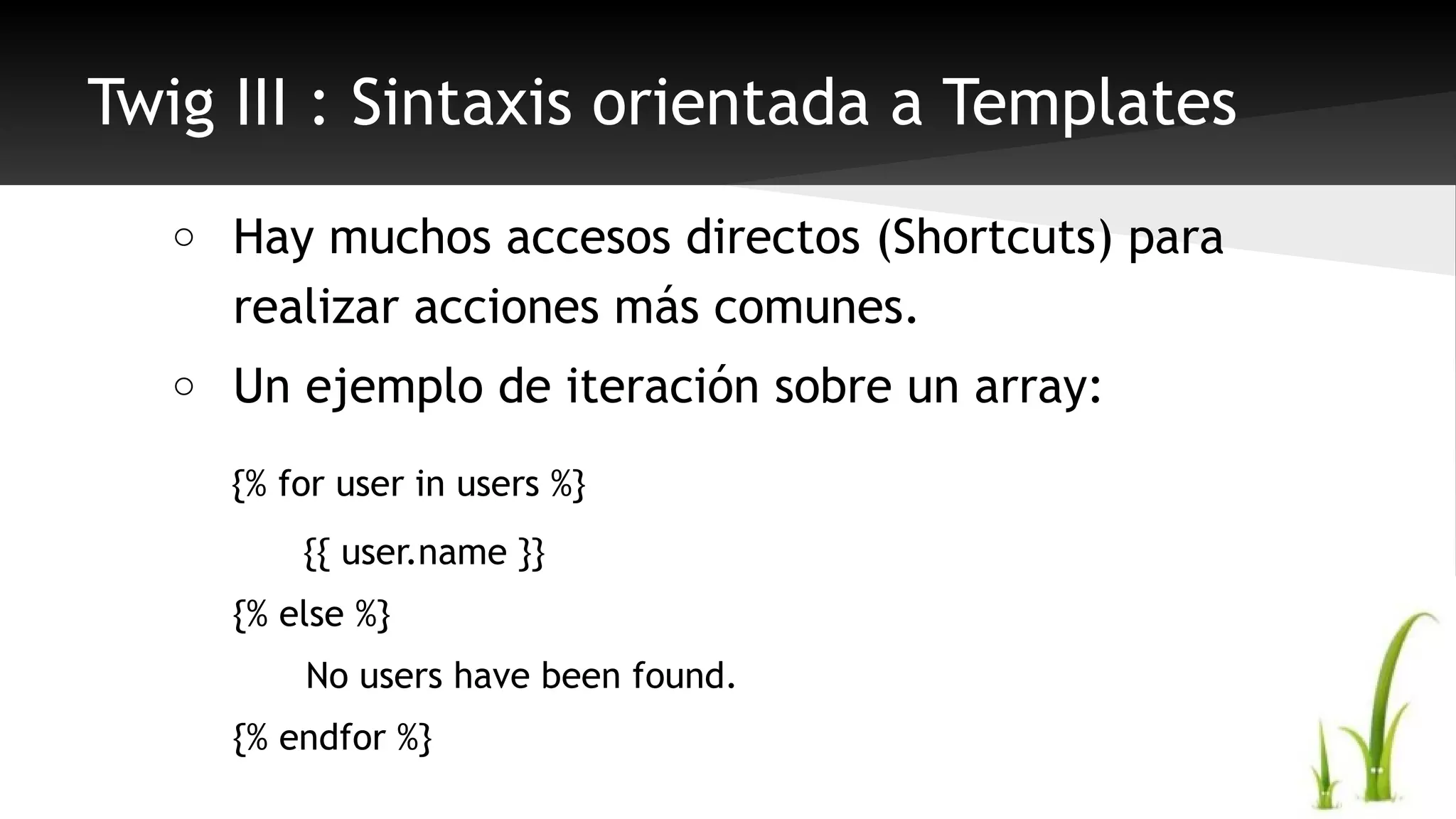 Twig III : Sintaxis orientada a Templates 
o Hay muchos accesos directos (Shortcuts) para 
realizar acciones más comunes. 
o Un ejemplo de iteración sobre un array: 
{% for user in users %} 
{{ user.name }} 
{% else %} 
No users have been found. 
{% endfor %} 
 