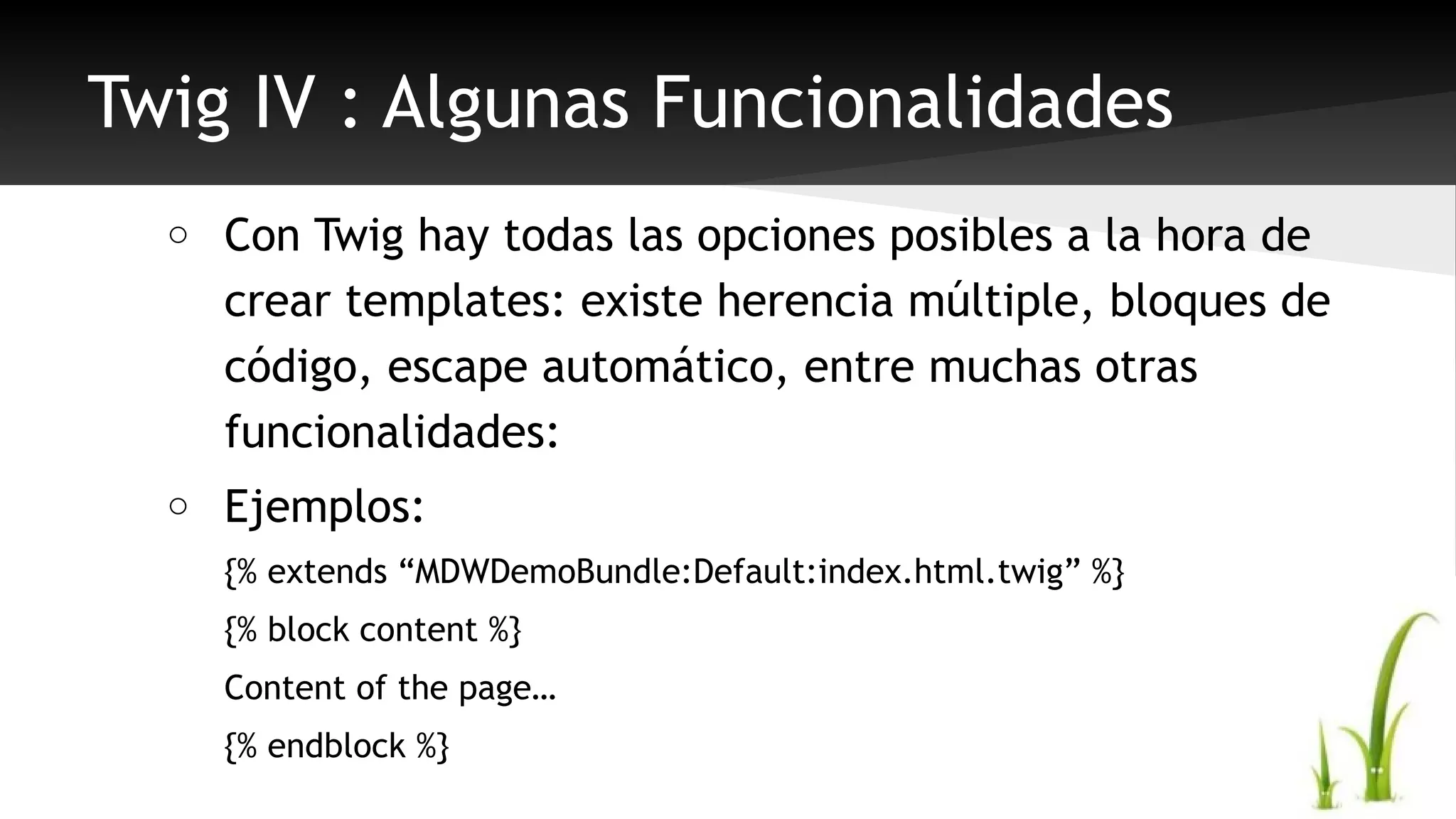 Twig IV : Algunas Funcionalidades 
o Con Twig hay todas las opciones posibles a la hora de 
crear templates: existe herencia múltiple, bloques de 
código, escape automático, entre muchas otras 
funcionalidades: 
o Ejemplos: 
{% extends “MDWDemoBundle:Default:index.html.twig” %} 
{% block content %} 
Content of the page… 
{% endblock %} 
 