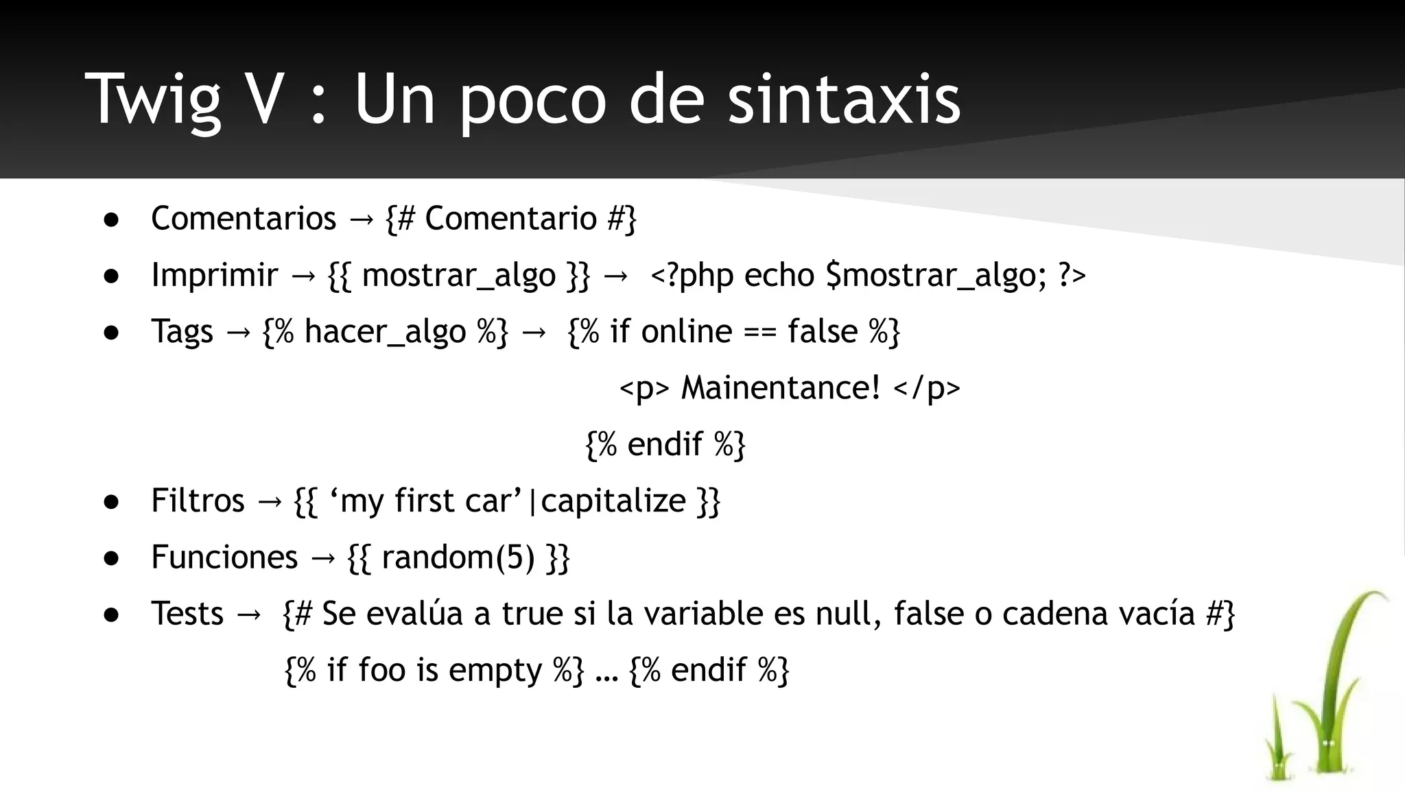 Twig V : Un poco de sintaxis 
● Comentarios → {# Comentario #} 
● Imprimir → {{ mostrar_algo }} → <?php echo $mostrar_algo; ?> 
● Tags → {% hacer_algo %} → {% if online == false %} 
<p> Mainentance! </p> 
{% endif %} 
● Filtros → {{ ‘my first car’|capitalize }} 
● Funciones → {{ random(5) }} 
● Tests → {# Se evalúa a true si la variable es null, false o cadena vacía #} 
{% if foo is empty %} … {% endif %} 
 