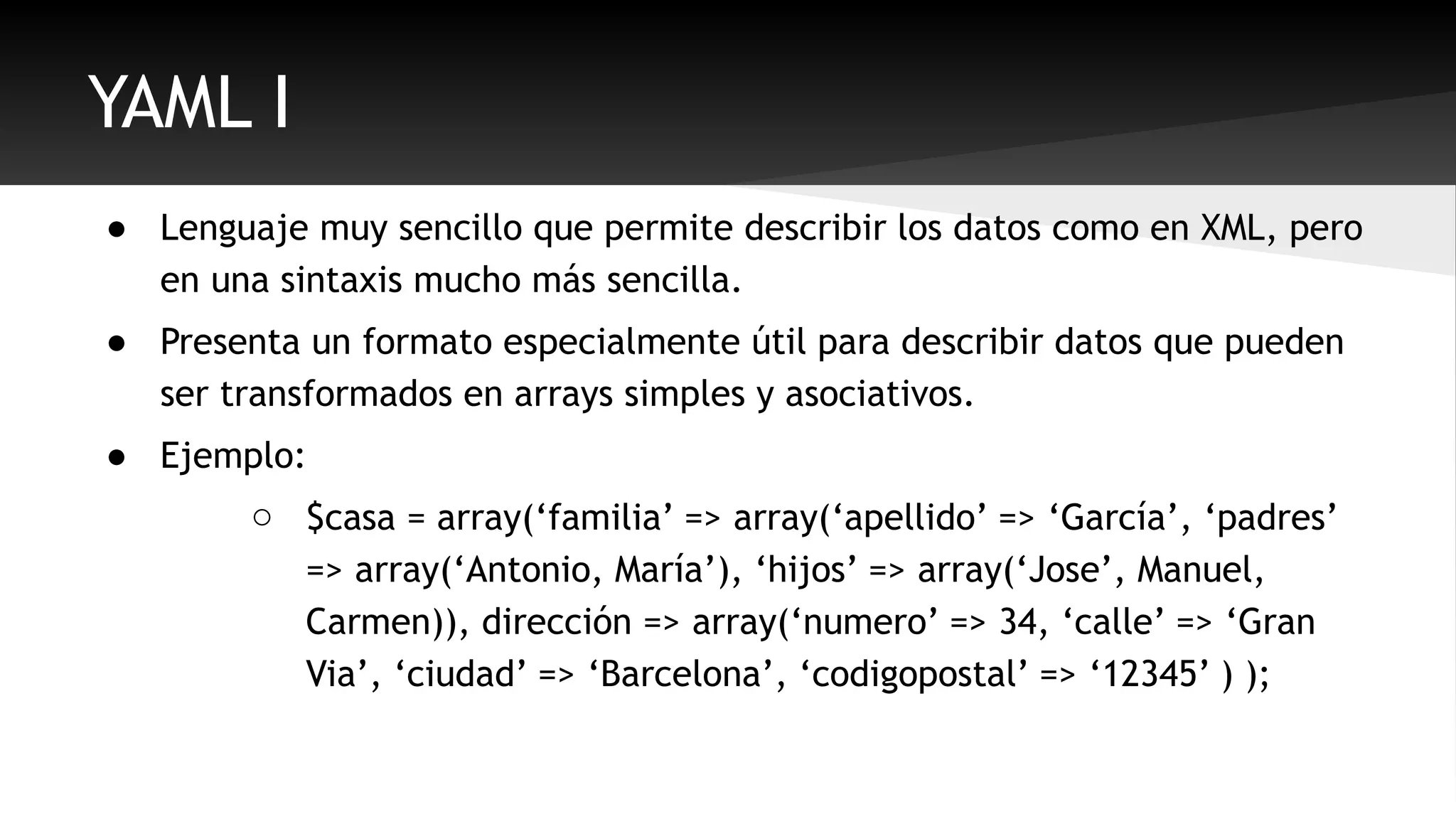 YAML I 
● Lenguaje muy sencillo que permite describir los datos como en XML, pero 
en una sintaxis mucho más sencilla. 
● Presenta un formato especialmente útil para describir datos que pueden 
ser transformados en arrays simples y asociativos. 
● Ejemplo: 
o $casa = array(‘familia’ => array(‘apellido’ => ‘García’, ‘padres’ 
=> array(‘Antonio, María’), ‘hijos’ => array(‘Jose’, Manuel, 
Carmen)), dirección => array(‘numero’ => 34, ‘calle’ => ‘Gran 
Via’, ‘ciudad’ => ‘Barcelona’, ‘codigopostal’ => ‘12345’ ) ); 
 