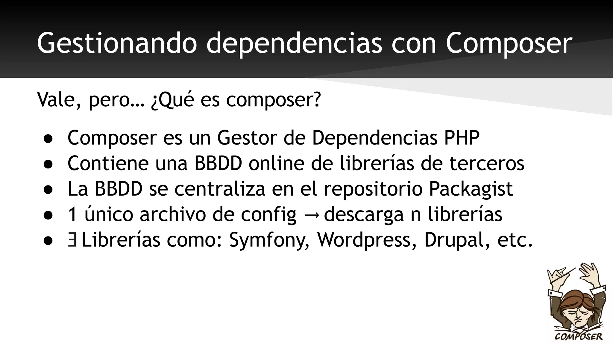 Gestionando dependencias con Composer 
Vale, pero… ¿Qué es composer? 
● Composer es un Gestor de Dependencias PHP 
● Contiene una BBDD online de librerías de terceros 
● La BBDD se centraliza en el repositorio Packagist 
● 1 único archivo de config → descarga n librerías 
● Ǝ Librerías como: Symfony, Wordpress, Drupal, etc. 
 