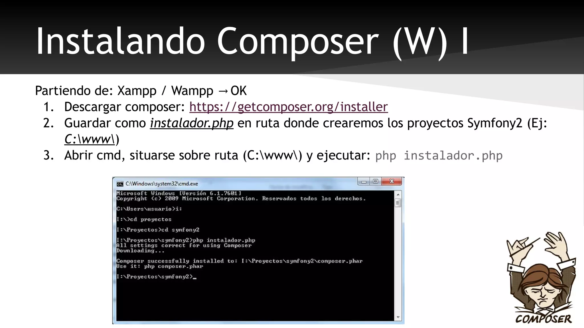 Instalando Composer (W) I 
Partiendo de: Xampp / Wampp → OK 
1. Descargar composer: https://getcomposer.org/installer 
2. Guardar como instalador.php en ruta donde crearemos los proyectos Symfony2 (Ej: 
C:www) 
3. Abrir cmd, situarse sobre ruta (C:www) y ejecutar: php instalador.php 
 