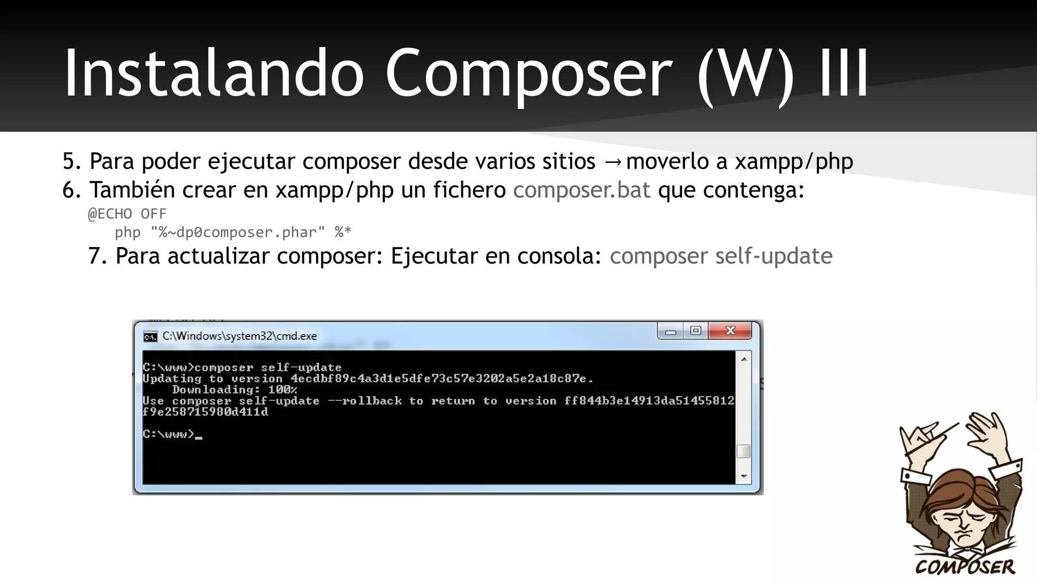 Instalando Composer (W) III 
5. Para poder ejecutar composer desde varios sitios → moverlo a xampp/php 
6. También crear en xampp/php un fichero composer.bat que contenga: 
@ECHO OFF 
php "%~dp0composer.phar" %* 
7. Para actualizar composer: Ejecutar en consola: composer self-update 
 