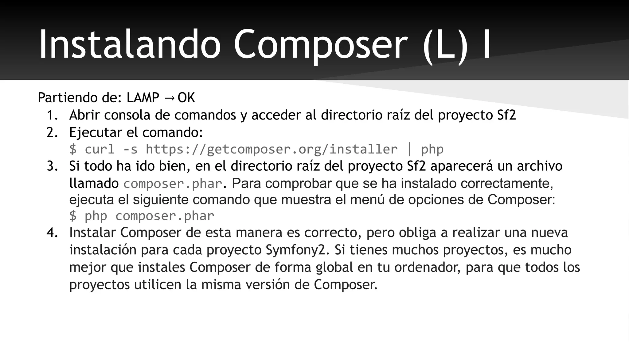 Instalando Composer (L) I 
Partiendo de: LAMP → OK 
1. Abrir consola de comandos y acceder al directorio raíz del proyecto Sf2 
2. Ejecutar el comando: 
$ curl -s https://getcomposer.org/installer | php 
3. Si todo ha ido bien, en el directorio raíz del proyecto Sf2 aparecerá un archivo 
llamado composer.phar. Para comprobar que se ha instalado correctamente, 
ejecuta el siguiente comando que muestra el menú de opciones de Composer: 
$ php composer.phar 
4. Instalar Composer de esta manera es correcto, pero obliga a realizar una nueva 
instalación para cada proyecto Symfony2. Si tienes muchos proyectos, es mucho 
mejor que instales Composer de forma global en tu ordenador, para que todos los 
proyectos utilicen la misma versión de Composer. 
 