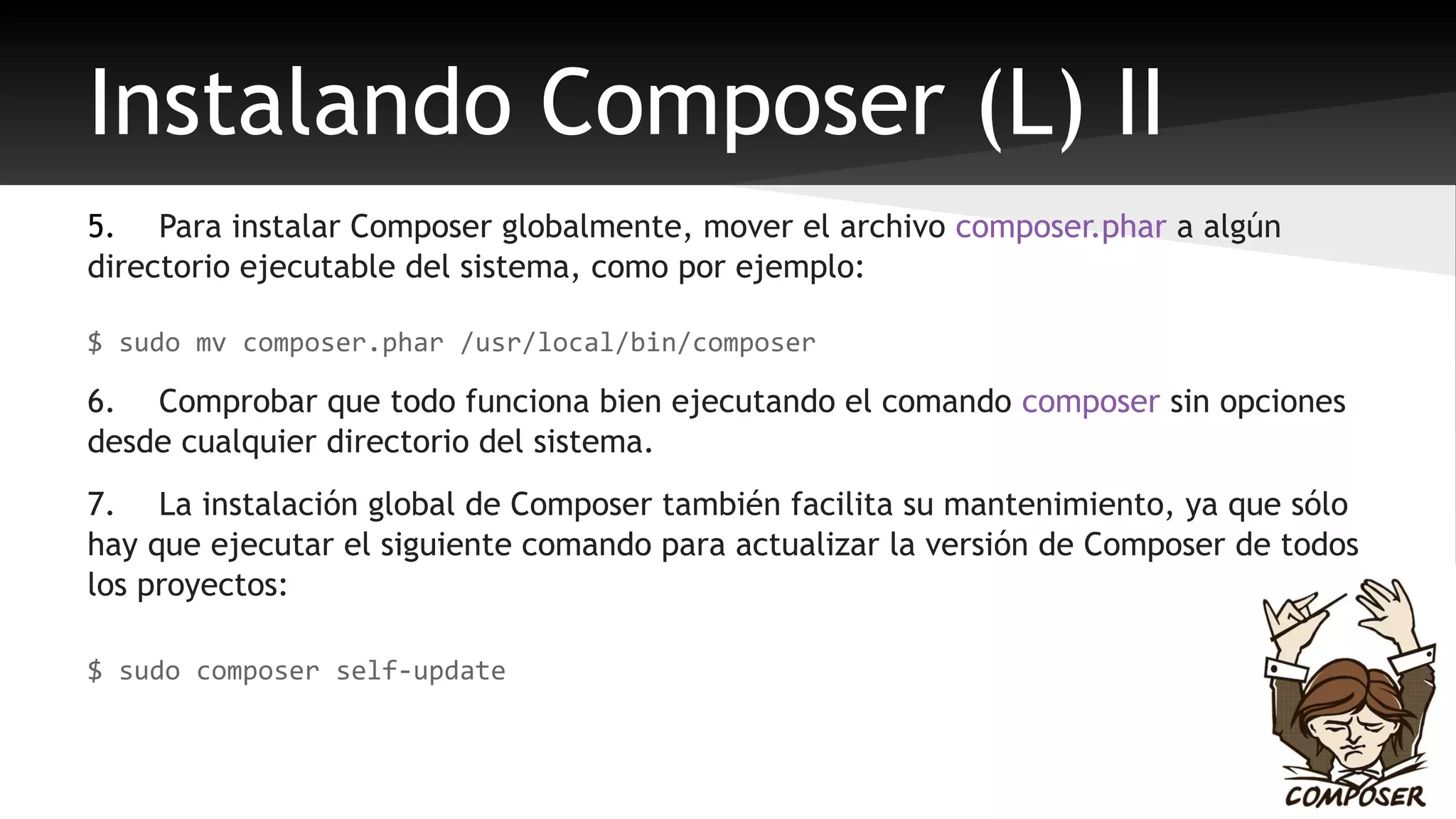 Instalando Composer (L) II 
5. Para instalar Composer globalmente, mover el archivo composer.phar a algún 
directorio ejecutable del sistema, como por ejemplo: 
$ sudo mv composer.phar /usr/local/bin/composer 
6. Comprobar que todo funciona bien ejecutando el comando composer sin opciones 
desde cualquier directorio del sistema. 
7. La instalación global de Composer también facilita su mantenimiento, ya que sólo 
hay que ejecutar el siguiente comando para actualizar la versión de Composer de todos 
los proyectos: 
$ sudo composer self-update 
 