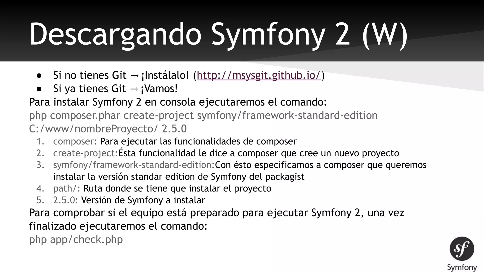 Descargando Symfony 2 (W) 
● Si no tienes Git → ¡Instálalo! (http://msysgit.github.io/) 
● Si ya tienes Git → ¡Vamos! 
Para instalar Symfony 2 en consola ejecutaremos el comando: 
php composer.phar create-project symfony/framework-standard-edition 
C:/www/nombreProyecto/ 2.5.0 
1. composer: Para ejecutar las funcionalidades de composer 
2. create-project:Ésta funcionalidad le dice a composer que cree un nuevo proyecto 
3. symfony/framework-standard-edition:Con ésto especificamos a composer que queremos 
instalar la versión standar edition de Symfony del packagist 
4. path/: Ruta donde se tiene que instalar el proyecto 
5. 2.5.0: Versión de Symfony a instalar 
Para comprobar si el equipo está preparado para ejecutar Symfony 2, una vez 
finalizado ejecutaremos el comando: 
php app/check.php 
 