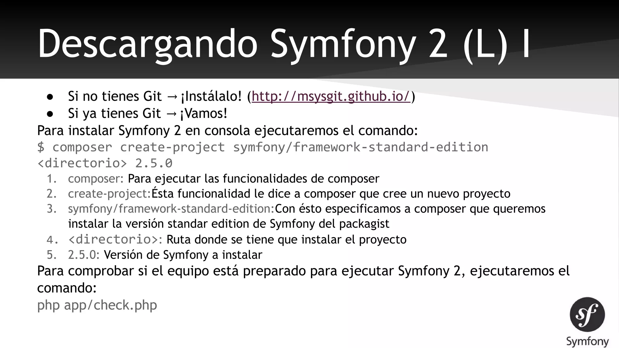 Descargando Symfony 2 (L) I 
● Si no tienes Git → ¡Instálalo! (http://msysgit.github.io/) 
● Si ya tienes Git → ¡Vamos! 
Para instalar Symfony 2 en consola ejecutaremos el comando: 
$ composer create-project symfony/framework-standard-edition 
<directorio> 2.5.0 
1. composer: Para ejecutar las funcionalidades de composer 
2. create-project:Ésta funcionalidad le dice a composer que cree un nuevo proyecto 
3. symfony/framework-standard-edition:Con ésto especificamos a composer que queremos 
instalar la versión standar edition de Symfony del packagist 
4. <directorio>: Ruta donde se tiene que instalar el proyecto 
5. 2.5.0: Versión de Symfony a instalar 
Para comprobar si el equipo está preparado para ejecutar Symfony 2, ejecutaremos el 
comando: 
php app/check.php 
 