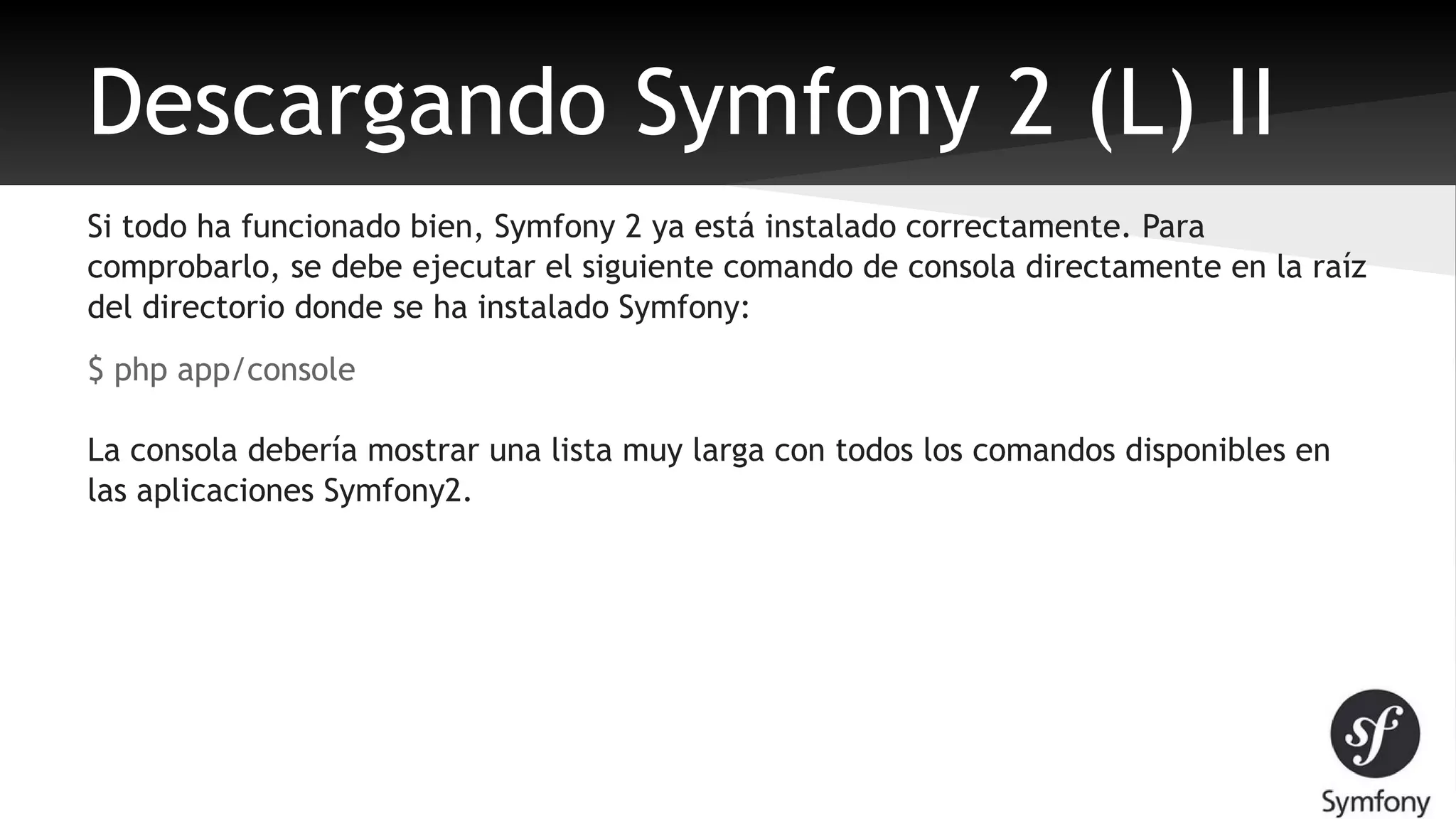 Descargando Symfony 2 (L) II 
Si todo ha funcionado bien, Symfony 2 ya está instalado correctamente. Para 
comprobarlo, se debe ejecutar el siguiente comando de consola directamente en la raíz 
del directorio donde se ha instalado Symfony: 
$ php app/console 
La consola debería mostrar una lista muy larga con todos los comandos disponibles en 
las aplicaciones Symfony2. 
 