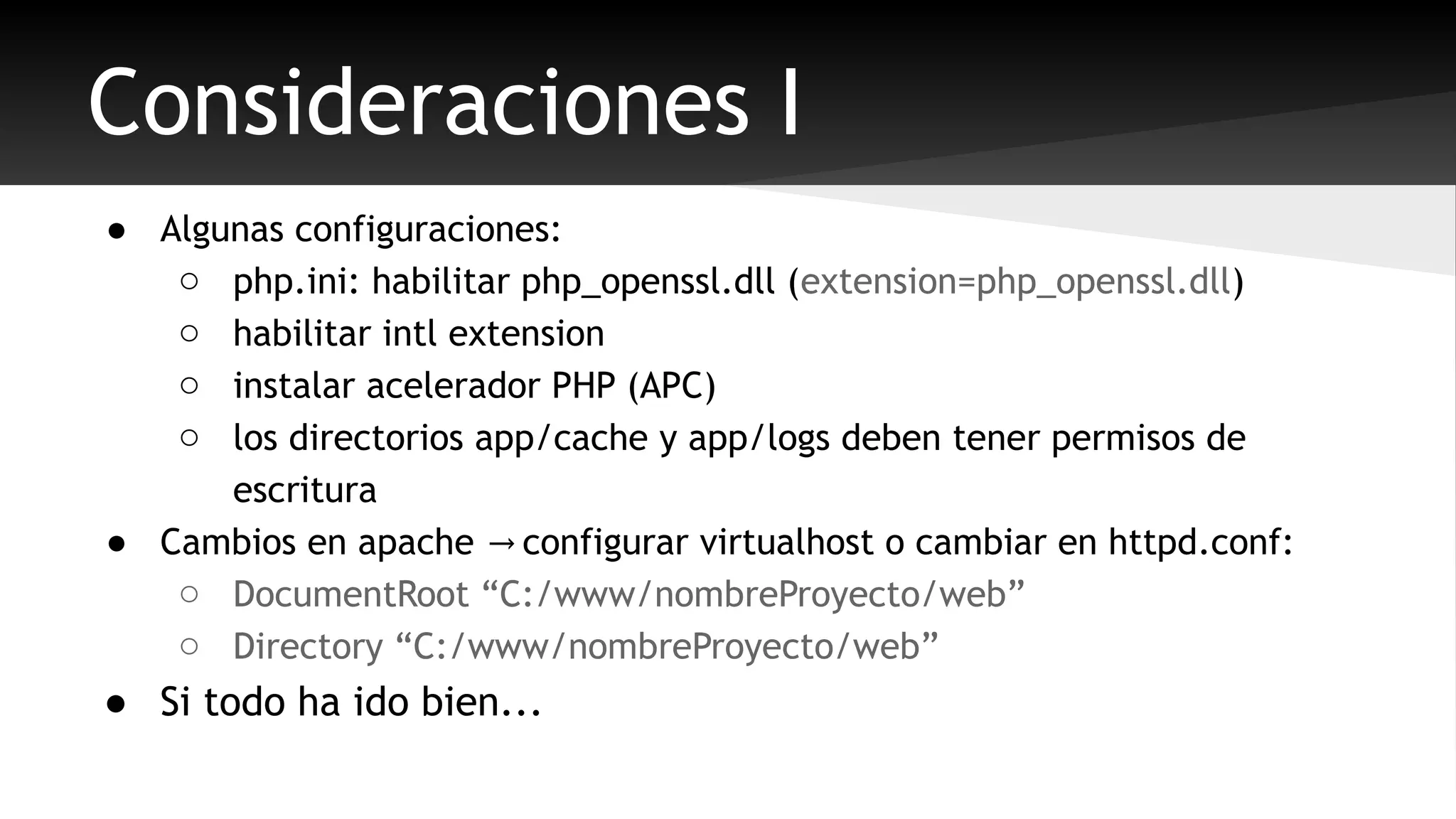 Consideraciones I 
● Algunas configuraciones: 
o php.ini: habilitar php_openssl.dll (extension=php_openssl.dll) 
o habilitar intl extension 
o instalar acelerador PHP (APC) 
o los directorios app/cache y app/logs deben tener permisos de 
escritura 
● Cambios en apache configurar virtualhost o cambiar → en httpd.conf: 
o DocumentRoot “C:/www/nombreProyecto/web” 
o Directory “C:/www/nombreProyecto/web” 
● Si todo ha ido bien... 
 