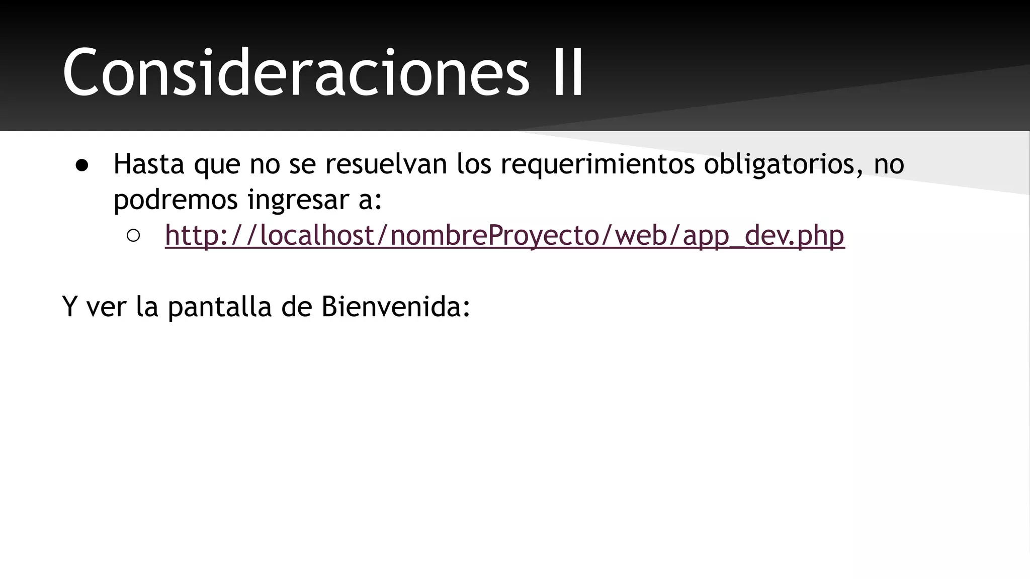 Consideraciones II 
● Hasta que no se resuelvan los requerimientos obligatorios, no 
podremos ingresar a: 
o http://localhost/nombreProyecto/web/app_dev.php 
Y ver la pantalla de Bienvenida: 
 