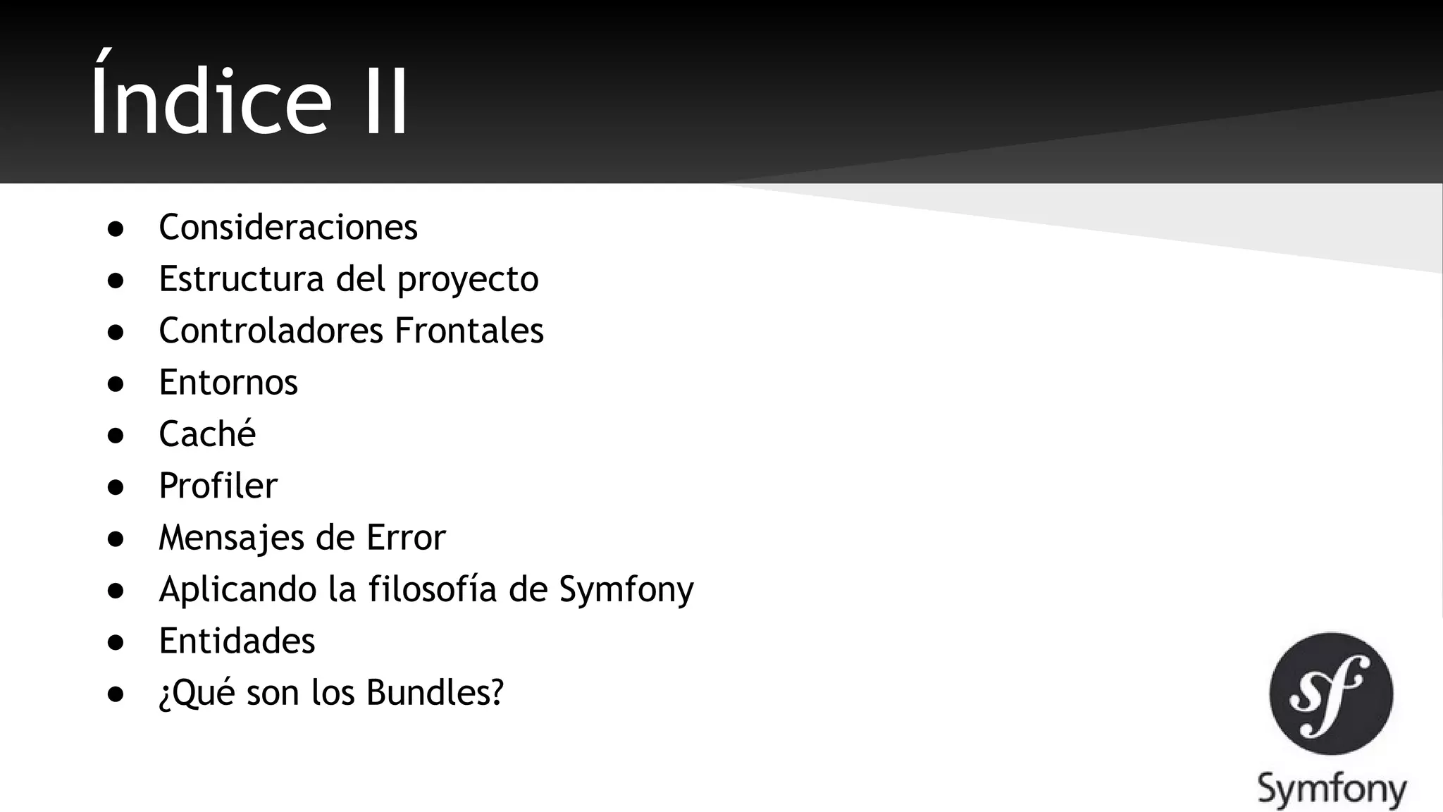 Índice II 
● Consideraciones 
● Estructura del proyecto 
● Controladores Frontales 
● Entornos 
● Caché 
● Profiler 
● Mensajes de Error 
● Aplicando la filosofía de Symfony 
● Entidades 
● ¿Qué son los Bundles? 
 