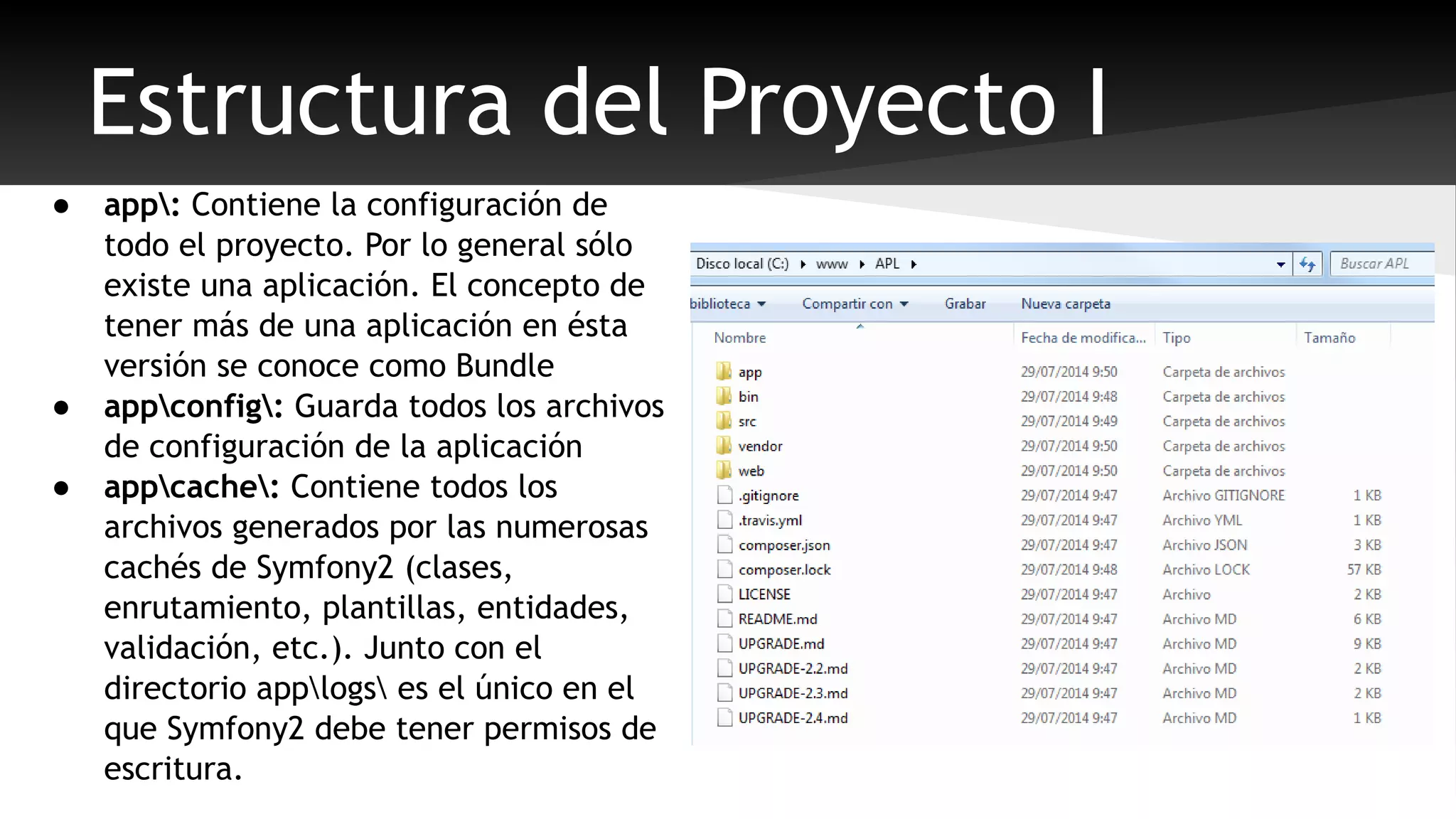 Estructura del Proyecto I 
● app: Contiene la configuración de 
todo el proyecto. Por lo general sólo 
existe una aplicación. El concepto de 
tener más de una aplicación en ésta 
versión se conoce como Bundle 
● appconfig: Guarda todos los archivos 
de configuración de la aplicación 
● appcache: Contiene todos los 
archivos generados por las numerosas 
cachés de Symfony2 (clases, 
enrutamiento, plantillas, entidades, 
validación, etc.). Junto con el 
directorio applogs es el único en el 
que Symfony2 debe tener permisos de 
escritura. 
 