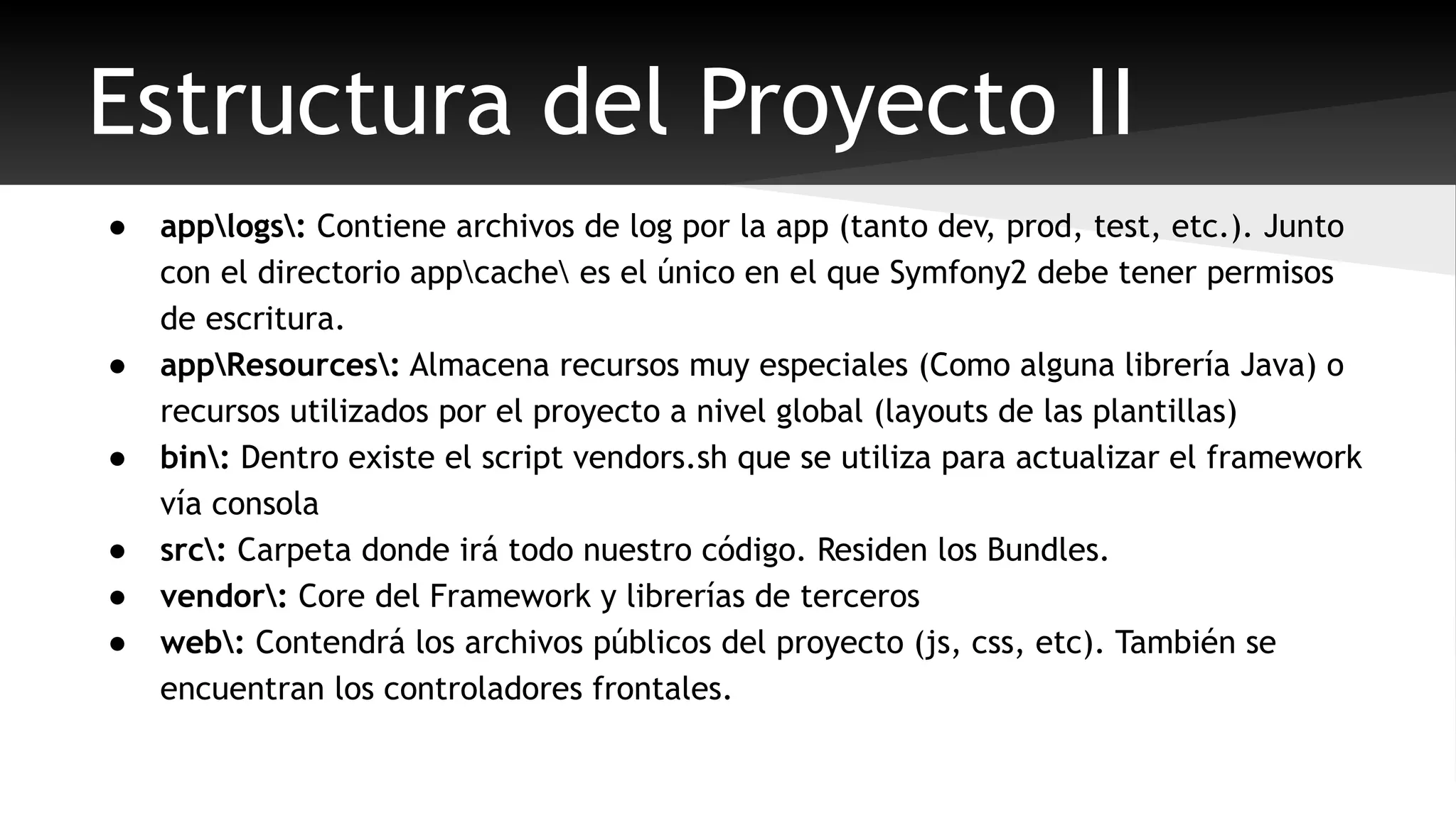 Estructura del Proyecto II 
● applogs: Contiene archivos de log por la app (tanto dev, prod, test, etc.). Junto 
con el directorio appcache es el único en el que Symfony2 debe tener permisos 
de escritura. 
● appResources: Almacena recursos muy especiales (Como alguna librería Java) o 
recursos utilizados por el proyecto a nivel global (layouts de las plantillas) 
● bin: Dentro existe el script vendors.sh que se utiliza para actualizar el framework 
vía consola 
● src: Carpeta donde irá todo nuestro código. Residen los Bundles. 
● vendor: Core del Framework y librerías de terceros 
● web: Contendrá los archivos públicos del proyecto (js, css, etc). También se 
encuentran los controladores frontales. 
 